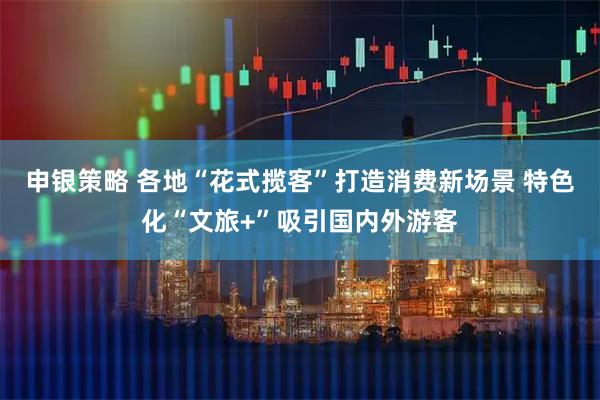 申银策略 各地“花式揽客”打造消费新场景 特色化“文旅+”吸引国内外游客