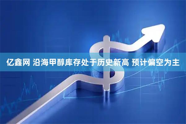 亿鑫网 沿海甲醇库存处于历史新高 预计偏空为主