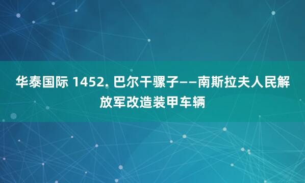 华泰国际 1452. 巴尔干骡子——南斯拉夫人民解放军改造装甲车辆