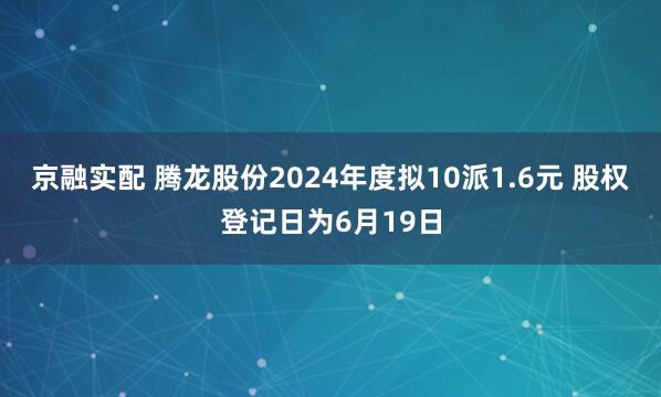 京融实配 腾龙股份2024年度拟10派1.6元 股权登记日为6月19日