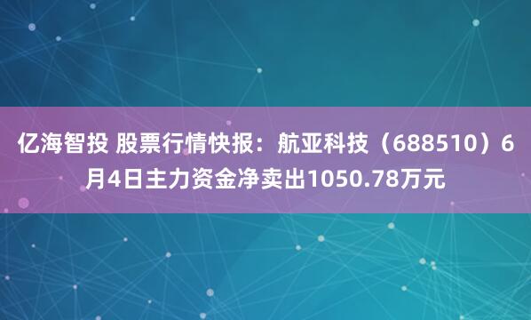 亿海智投 股票行情快报：航亚科技（688510）6月4日主力资金净卖出1050.78万元