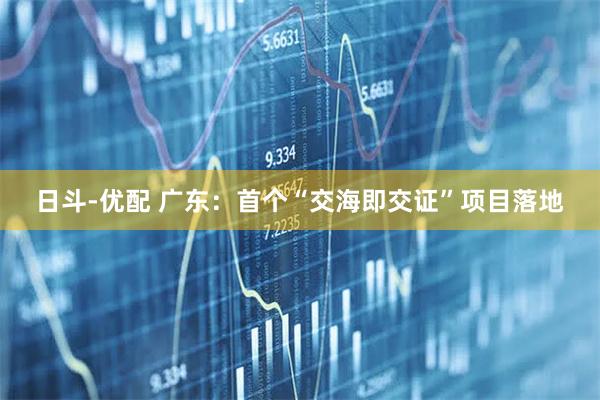 日斗-优配 广东：首个“交海即交证”项目落地
