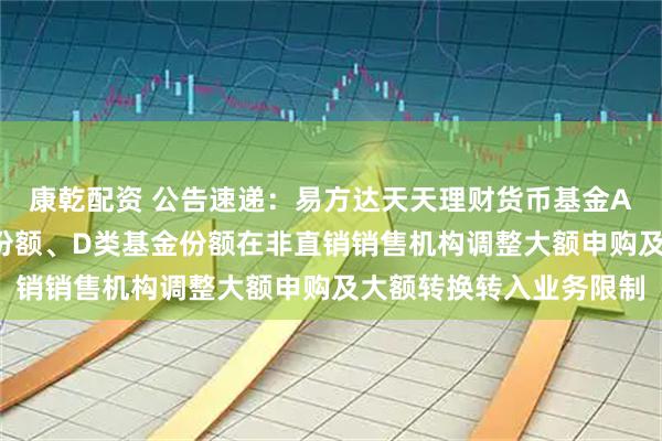 康乾配资 公告速递：易方达天天理财货币基金A类基金份额、C类基金份额、D类基金份额在非直销销售机构调整大额申购及大额转换转入业务限制