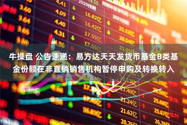 牛操盘 公告速递：易方达天天发货币基金B类基金份额在非直销销售机构暂停申购及转换转入