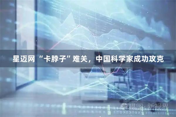 星迈网 “卡脖子”难关，中国科学家成功攻克