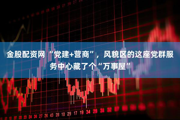 金股配资网 “党建+营商”，风貌区的这座党群服务中心藏了个“万事屋”