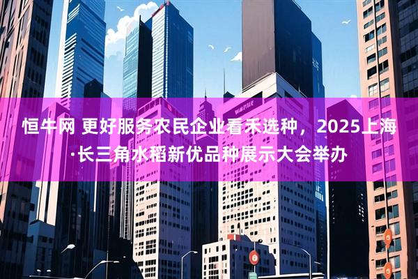 恒牛网 更好服务农民企业看禾选种，2025上海·长三角水稻新优品种展示大会举办