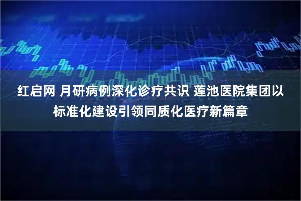 红启网 月研病例深化诊疗共识 莲池医院集团以标准化建设引领同质化医疗新篇章