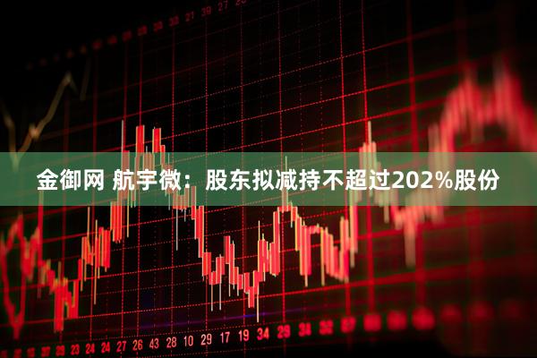 金御网 航宇微：股东拟减持不超过202%股份