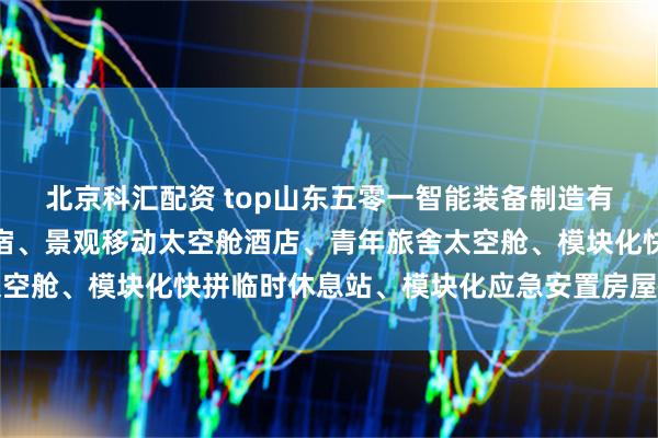 北京科汇配资 top山东五零一智能装备制造有限公司：旅游太空舱民宿、景观移动太空舱酒店、青年旅舍太空舱、模块化快拼临时休息站、模块化应急安置房屋专业制造商