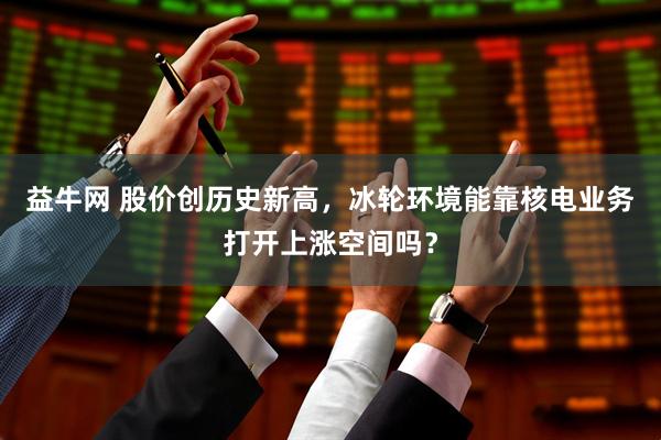 益牛网 股价创历史新高，冰轮环境能靠核电业务打开上涨空间吗？