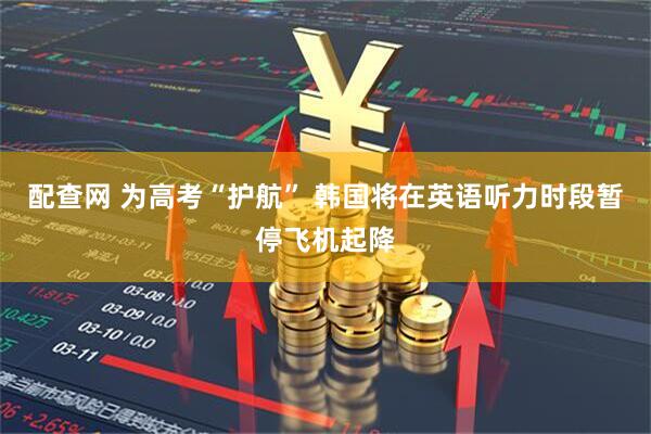 配查网 为高考“护航” 韩国将在英语听力时段暂停飞机起降
