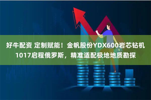 好牛配资 定制赋能！金帆股份YDX600岩芯钻机1017启程俄罗斯，精准适配极地地质勘探