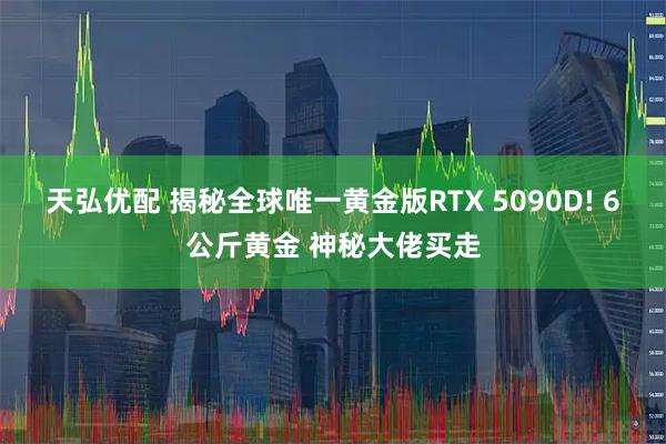 天弘优配 揭秘全球唯一黄金版RTX 5090D! 6公斤黄金 神秘大佬买走