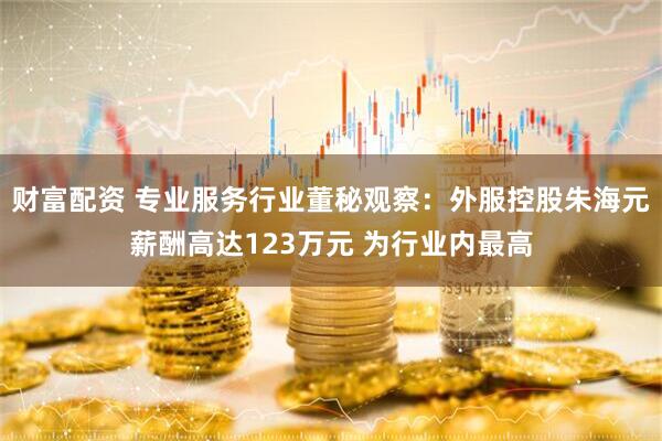 财富配资 专业服务行业董秘观察：外服控股朱海元薪酬高达123万元 为行业内最高
