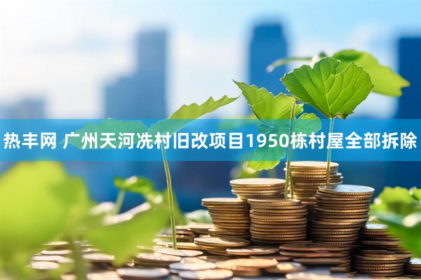 热丰网 广州天河冼村旧改项目1950栋村屋全部拆除
