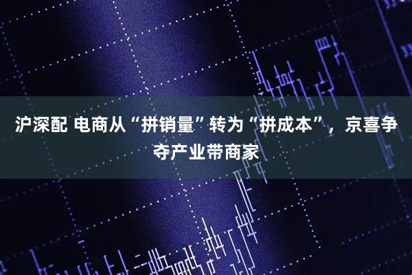 沪深配 电商从“拼销量”转为“拼成本”，京喜争夺产业带商家